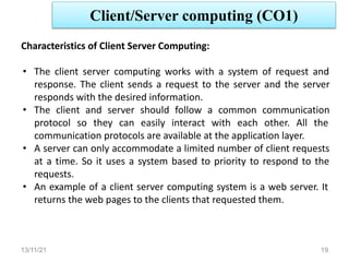 Client/Server computing (CO1)
13/11/21 19
Characteristics of Client Server Computing:
• The client server computing works with a system of request and
response. The client sends a request to the server and the server
responds with the desired information.
• The client and server should follow a common communication
protocol so they can easily interact with each other. All the
communication protocols are available at the application layer.
• A server can only accommodate a limited number of client requests
at a time. So it uses a system based to priority to respond to the
requests.
• An example of a client server computing system is a web server. It
returns the web pages to the clients that requested them.
 