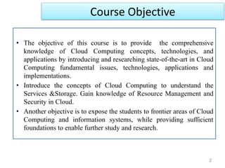 2
• The objective of this course is to provide the comprehensive
knowledge of Cloud Computing concepts, technologies, and
applications by introducing and researching state-of-the-art in Cloud
Computing fundamental issues, technologies, applications and
implementations.
• Introduce the concepts of Cloud Computing to understand the
Services &Storage. Gain knowledge of Resource Management and
Security in Cloud.
• Another objective is to expose the students to frontier areas of Cloud
Computing and information systems, while providing sufficient
foundations to enable further study and research.
Course Objective
 