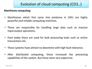 Evolution of cloud computing (CO1..)
13/11/21 22
Mainframe computing:
• Mainframes which first came into existence in 1951 are highly
powerful and reliable computing machines.
• These are responsible for handling large data such as massive
input-output operations.
• Even today these are used for bulk processing tasks such as online
transactions etc.
• These systems have almost no downtime with high fault tolerance.
• After distributed computing, these increased the processing
capabilities of the system. But these were very expensive.
 