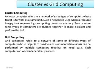 Cluster vs Grid Computing
13/11/21 24
Cluster Computing
A cluster computer refers to a network of same type of computers whose
target is to work as a same unit. Such a network is used when a resource
hungry task requires high computing power or memory. Two or more
same types of computers are clubbed together to make a cluster and
perform the task.
Grid Computing
Grid computing refers to a network of same or different types of
computers whose target is to provide a environment where a task can be
performed by multiple computers together on need basis. Each
computer can work independently as well.
 
