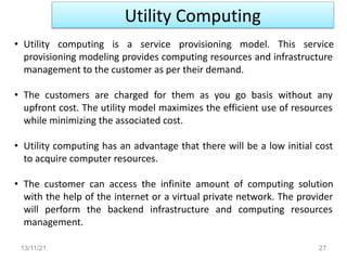 Utility Computing
13/11/21 27
• Utility computing is a service provisioning model. This service
provisioning modeling provides computing resources and infrastructure
management to the customer as per their demand.
• The customers are charged for them as you go basis without any
upfront cost. The utility model maximizes the efficient use of resources
while minimizing the associated cost.
• Utility computing has an advantage that there will be a low initial cost
to acquire computer resources.
• The customer can access the infinite amount of computing solution
with the help of the internet or a virtual private network. The provider
will perform the backend infrastructure and computing resources
management.
 