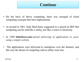 Continue
13/11/21 28
• On the basis of above computing, there was emerged of cloud
computing concepts that later implemented.
• At around in 1961, John MacCharty suggested in a speech at MIT that
computing can be sold like a utility, just like a water or electricity
• In 1999, Salesforce.com started delivering of applications to users
using a simple website.
• The applications were delivered to enterprises over the Internet, and
this way the dream of computing sold as utility were true.
 