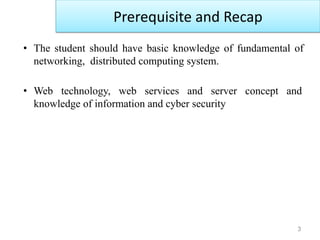3
• The student should have basic knowledge of fundamental of
networking, distributed computing system.
• Web technology, web services and server concept and
knowledge of information and cyber security
Prerequisite and Recap
 