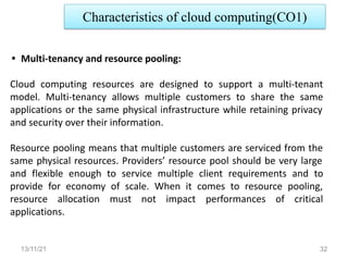 13/11/21 32
• Multi-tenancy and resource pooling:
Cloud computing resources are designed to support a multi-tenant
model. Multi-tenancy allows multiple customers to share the same
applications or the same physical infrastructure while retaining privacy
and security over their information.
Resource pooling means that multiple customers are serviced from the
same physical resources. Providers’ resource pool should be very large
and flexible enough to service multiple client requirements and to
provide for economy of scale. When it comes to resource pooling,
resource allocation must not impact performances of critical
applications.
Characteristics of cloud computing(CO1)
 
