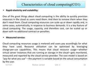 13/11/21 Roshan Jameel Unit -3 33
Characteristics of cloud computing(CO1)
• Rapid elasticity and scalability:
One of the great things about cloud computing is the ability to quickly provision
resources in the cloud as users need them. And then to remove them when they
don’t need them. Cloud computing resources can scale up or down rapidly and, in
some cases, automatically, in response to business demands. It is a key feature of
cloud computing. The usage, capacity, and therefore cost, can be scaled up or
down with no additional contract or penalties.
• Measured service:
Cloud computing resources usage is metered and users pay accordingly for what
they have used. Resource utilization can be optimized by leveraging
charge-per-use capabilities. This means that cloud resource usage—whether
virtual server instances that are running or storage in the cloud—gets monitored,
measured and reported by the cloud service provider. The cost model is based on
“pay for what you use”—the payment is variable based on the actual consumption
by the user.
 
