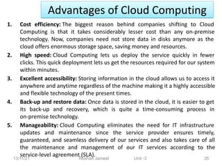 Advantages of Cloud Computing
13/11/21 Roshan Jameel Unit -3 35
1. Cost efficiency: The biggest reason behind companies shifting to Cloud
Computing is that it takes considerably lesser cost than any on-premise
technology. Now, companies need not store data in disks anymore as the
cloud offers enormous storage space, saving money and resources.
2. High speed: Cloud Computing lets us deploy the service quickly in fewer
clicks. This quick deployment lets us get the resources required for our system
within minutes.
3. Excellent accessibility: Storing information in the cloud allows us to access it
anywhere and anytime regardless of the machine making it a highly accessible
and flexible technology of the present times.
4. Back-up and restore data: Once data is stored in the cloud, it is easier to get
its back-up and recovery, which is quite a time-consuming process in
on-premise technology.
5. Manageability: Cloud Computing eliminates the need for IT infrastructure
updates and maintenance since the service provider ensures timely,
guaranteed, and seamless delivery of our services and also takes care of all
the maintenance and management of our IT services according to the
service-level agreement (SLA).
 