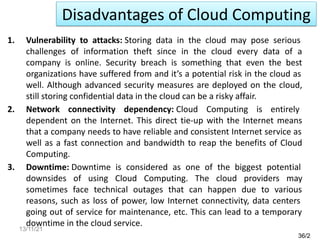 1. Vulnerability to attacks: Storing data in the cloud may pose serious
challenges of information theft since in the cloud every data of a
company is online. Security breach is something that even the best
organizations have suffered from and it’s a potential risk in the cloud as
well. Although advanced security measures are deployed on the cloud,
still storing confidential data in the cloud can be a risky affair.
2. Network connectivity dependency: Cloud Computing is entirely
dependent on the Internet. This direct tie-up with the Internet means
that a company needs to have reliable and consistent Internet service as
well as a fast connection and bandwidth to reap the benefits of Cloud
Computing.
3. Downtime: Downtime is considered as one of the biggest potential
downsides of using Cloud Computing. The cloud providers may
sometimes face technical outages that can happen due to various
reasons, such as loss of power, low Internet connectivity, data centers
going out of service for maintenance, etc. This can lead to a temporary
downtime in the cloud service.
36/2
Disadvantages of Cloud Computing
13/11/21
 