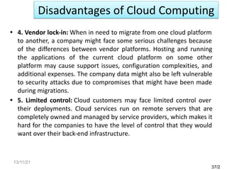 • 4. Vendor lock-in: When in need to migrate from one cloud platform
to another, a company might face some serious challenges because
of the differences between vendor platforms. Hosting and running
the applications of the current cloud platform on some other
platform may cause support issues, configuration complexities, and
additional expenses. The company data might also be left vulnerable
to security attacks due to compromises that might have been made
during migrations.
• 5. Limited control: Cloud customers may face limited control over
their deployments. Cloud services run on remote servers that are
completely owned and managed by service providers, which makes it
hard for the companies to have the level of control that they would
want over their back-end infrastructure.
37/2
Disadvantages of Cloud Computing
13/11/21
 