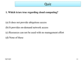 13/11/21 38
1. Which is/are true regarding cloud computing?
(a) It does not provide ubiquitous access
(b) It provides on-demand network access
(c) Resources can not be used with no management effort
(d) None of these
Quiz
 