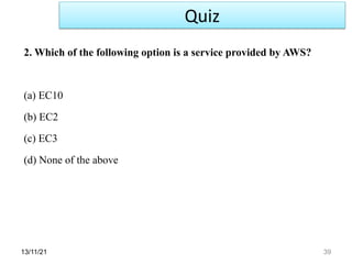 13/11/21 39
2. Which of the following option is a service provided by AWS?
(a) EC10
(b) EC2
(c) EC3
(d) None of the above
Quiz
 