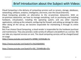 Brief Introduction about the Subject with Videos
13/11/21 4
Cloud Computing is the delivery of computing services such as servers, storage, databases,
networking, software, analytics, intelligence, and more, over the Cloud (Internet).
Cloud Computing provides an alternative to the on-premises datacentre. With an
on-premises datacentre, we have to manage everything, such as purchasing and installing
hardware, virtualization, installing the operating system, and any other required
applications, setting up the network, configuring the firewall, and setting up storage for data.
After doing all the set-up, we become responsible for maintaining it through its entire
lifecycle.
But if we choose Cloud Computing, a cloud vendor is responsible for the hardware purchase
and maintenance. They also provide a wide variety of software and platform as a service. We
can take any required services on rent. The cloud computing services will be charged based
on usage.
https://www.youtube.com/watch?v=M988_fsOSWo&t=4s
https://www.youtube.com/watch?v=JYq1AQkMdhE
https://www.youtube.com/watch?v=iSG_72VNBVs&t=55s
 