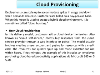 13/11/21 Roshan Jameel Unit -3 42
Deployments can scale up to accommodate spikes in usage and down
when demands decrease. Customers are billed on a pay-per-use basis.
When this model is used to create a hybrid cloud environment, it is
sometimes called “cloud bursting.”
• User Cloud Provisioning:
In this delivery model, customers add a cloud device themselves. Also
known as “cloud self-service,” clients buy resources from the cloud
service provider through a web interface or portal. The model usually
involves creating a user account and paying for resources with a credit
card. The resources are quickly spun up and made available for use
within hours, if not minutes. An example of this includes an employee
purchasing cloud-based productivity applications via Microsoft 365 or G
Suite.
Cloud Provisioning
 