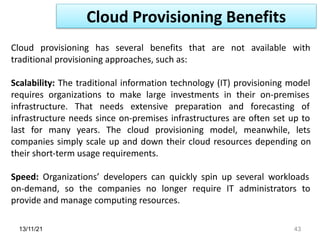 13/11/21 43
Cloud provisioning has several benefits that are not available with
traditional provisioning approaches, such as:
Scalability: The traditional information technology (IT) provisioning model
requires organizations to make large investments in their on-premises
infrastructure. That needs extensive preparation and forecasting of
infrastructure needs since on-premises infrastructures are often set up to
last for many years. The cloud provisioning model, meanwhile, lets
companies simply scale up and down their cloud resources depending on
their short-term usage requirements.
Speed: Organizations’ developers can quickly spin up several workloads
on-demand, so the companies no longer require IT administrators to
provide and manage computing resources.
Cloud Provisioning Benefits
 
