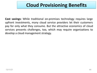 13/11/21 44
Cost savings: While traditional on-premises technology requires large
upfront investments, many cloud service providers let their customers
pay for only what they consume. But the attractive economics of cloud
services presents challenges, too, which may require organizations to
develop a cloud management strategy.
Cloud Provisioning Benefits
 
