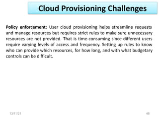 13/11/21 46
Policy enforcement: User cloud provisioning helps streamline requests
and manage resources but requires strict rules to make sure unnecessary
resources are not provided. That is time-consuming since different users
require varying levels of access and frequency. Setting up rules to know
who can provide which resources, for how long, and with what budgetary
controls can be difficult.
Cloud Provisioning Challenges
 