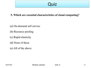 13/11/21 Roshan Jameel Unit -3 48
5. Which are essential characteristics of cloud computing?
(a) On-demand self service
(b) Resource pooling
(c) Rapid elasticity
(d) None of these
(e) All of the above
Quiz
 