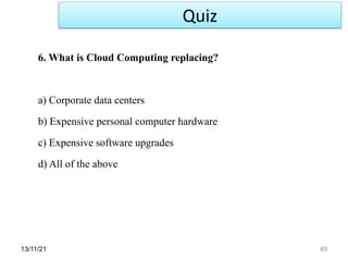 13/11/21 49
6. What is Cloud Computing replacing?
a) Corporate data centers
b) Expensive personal computer hardware
c) Expensive software upgrades
d) All of the above
Quiz
 