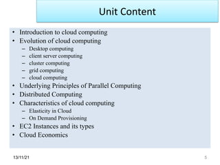 13/11/21 5
• Introduction to cloud computing
• Evolution of cloud computing
– Desktop computing
– client server computing
– cluster computing
– grid computing
– cloud computing
• Underlying Principles of Parallel Computing
• Distributed Computing
• Characteristics of cloud computing
– Elasticity in Cloud
– On Demand Provisioning
• EC2 Instances and its types
• Cloud Economics
Unit Content
 