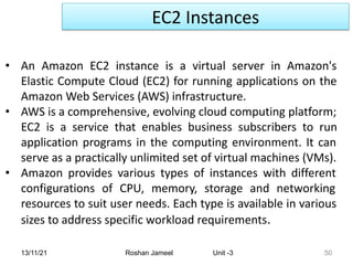 EC2 Instances
13/11/21 Roshan Jameel Unit -3 50
• An Amazon EC2 instance is a virtual server in Amazon's
Elastic Compute Cloud (EC2) for running applications on the
Amazon Web Services (AWS) infrastructure.
• AWS is a comprehensive, evolving cloud computing platform;
EC2 is a service that enables business subscribers to run
application programs in the computing environment. It can
serve as a practically unlimited set of virtual machines (VMs).
• Amazon provides various types of instances with different
configurations of CPU, memory, storage and networking
resources to suit user needs. Each type is available in various
sizes to address specific workload requirements.
 