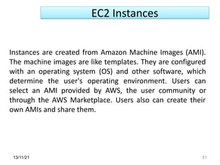 13/11/21 51
Instances are created from Amazon Machine Images (AMI).
The machine images are like templates. They are configured
with an operating system (OS) and other software, which
determine the user's operating environment. Users can
select an AMI provided by AWS, the user community or
through the AWS Marketplace. Users also can create their
own AMIs and share them.
EC2 Instances
 