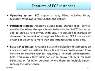 13/11/21 52
• Operating system: EC2 supports many OSes, including Linux,
Microsoft Windows Server, CentOS and Debian.
• Persistent storage: Amazon's Elastic Block Storage (EBS) service
enables block-level storage volumes to be attached to EC2 instances
and be used as hard drives. With EBS, it is possible to increase or
decrease the amount of storage available to an EC2 instance and
attach EBS volumes to more than one instance at the same time.
• Elastic IP addresses: Amazon's Elastic IP service lets IP addresses be
associated with an instance. Elastic IP addresses can be moved from
instance to instance without requiring a network administrator's
help. This makes them ideal for use in failover clusters, for load
balancing, or for other purposes where there are multiple servers
running the same service.
Features of EC2 Instances
 