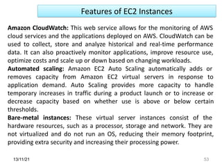 13/11/21 53
Features of EC2 Instances
Amazon CloudWatch: This web service allows for the monitoring of AWS
cloud services and the applications deployed on AWS. CloudWatch can be
used to collect, store and analyze historical and real-time performance
data. It can also proactively monitor applications, improve resource use,
optimize costs and scale up or down based on changing workloads.
Automated scaling: Amazon EC2 Auto Scaling automatically adds or
removes capacity from Amazon EC2 virtual servers in response to
application demand. Auto Scaling provides more capacity to handle
temporary increases in traffic during a product launch or to increase or
decrease capacity based on whether use is above or below certain
thresholds.
Bare-metal instances: These virtual server instances consist of the
hardware resources, such as a processor, storage and network. They are
not virtualized and do not run an OS, reducing their memory footprint,
providing extra security and increasing their processing power.
 