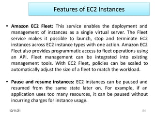 13/11/21 54
• Amazon EC2 Fleet: This service enables the deployment and
management of instances as a single virtual server. The Fleet
service makes it possible to launch, stop and terminate EC2
instances across EC2 instance types with one action. Amazon EC2
Fleet also provides programmatic access to fleet operations using
an API. Fleet management can be integrated into existing
management tools. With EC2 Fleet, policies can be scaled to
automatically adjust the size of a fleet to match the workload.
• Pause and resume instances: EC2 instances can be paused and
resumed from the same state later on. For example, if an
application uses too many resources, it can be paused without
incurring charges for instance usage.
Features of EC2 Instances
 
