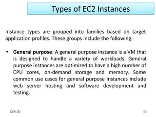 Types of EC2 Instances
13/11/21 55
Instance types are grouped into families based on target
application profiles. These groups include the following:
• General purpose: A general purpose instance is a VM that
is designed to handle a variety of workloads. General
purpose instances are optimized to have a high number of
CPU cores, on-demand storage and memory. Some
common use cases for general purpose instances include
web server hosting and software development and
testing.
 