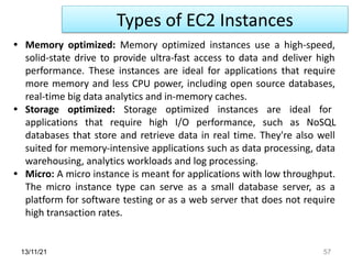 13/11/21 57
• Memory optimized: Memory optimized instances use a high-speed,
solid-state drive to provide ultra-fast access to data and deliver high
performance. These instances are ideal for applications that require
more memory and less CPU power, including open source databases,
real-time big data analytics and in-memory caches.
• Storage optimized: Storage optimized instances are ideal for
applications that require high I/O performance, such as NoSQL
databases that store and retrieve data in real time. They're also well
suited for memory-intensive applications such as data processing, data
warehousing, analytics workloads and log processing.
• Micro: A micro instance is meant for applications with low throughput.
The micro instance type can serve as a small database server, as a
platform for software testing or as a web server that does not require
high transaction rates.
Types of EC2 Instances
 