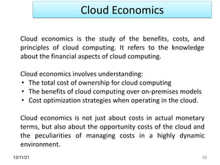 Cloud Economics
13/11/21 58
Cloud economics is the study of the benefits, costs, and
principles of cloud computing. It refers to the knowledge
about the financial aspects of cloud computing.
Cloud economics involves understanding:
• The total cost of ownership for cloud computing
• The benefits of cloud computing over on-premises models
• Cost optimization strategies when operating in the cloud.
Cloud economics is not just about costs in actual monetary
terms, but also about the opportunity costs of the cloud and
the peculiarities of managing costs in a highly dynamic
environment.
 