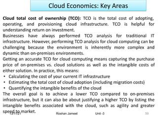 13/11/21 Roshan Jameel Unit -3 59
Cloud Economics: Key Areas
Cloud total cost of ownership (TCO): TCO is the total cost of adopting,
operating, and provisioning cloud infrastructure. TCO is helpful for
understanding return on investment.
Businesses have always performed TCO analysis for traditional IT
infrastructure. However, performing TCO analysis for cloud computing can be
challenging because the environment is inherently more complex and
dynamic than on-premises environments.
Getting an accurate TCO for cloud computing means capturing the purchase
price of on-premises vs. cloud solutions as well as the intangible costs of
either solution. In practice, this means:
• Calculating the cost of your current IT infrastructure
• Estimating the total cost of cloud adoption (including migration costs)
• Quantifying the intangible benefits of the cloud
The overall goal is to achieve a lower TCO compared to on-premises
infrastructure, but it can also be about justifying a higher TCO by listing the
intangible benefits associated with the cloud, such as agility and greater
speed to market.
 