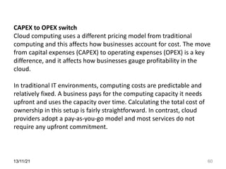 13/11/21 60
CAPEX to OPEX switch
Cloud computing uses a different pricing model from traditional
computing and this affects how businesses account for cost. The move
from capital expenses (CAPEX) to operating expenses (OPEX) is a key
difference, and it affects how businesses gauge profitability in the
cloud.
In traditional IT environments, computing costs are predictable and
relatively fixed. A business pays for the computing capacity it needs
upfront and uses the capacity over time. Calculating the total cost of
ownership in this setup is fairly straightforward. In contrast, cloud
providers adopt a pay-as-you-go model and most services do not
require any upfront commitment.
 