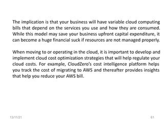 13/11/21 61
The implication is that your business will have variable cloud computing
bills that depend on the services you use and how they are consumed.
While this model may save your business upfront capital expenditure, it
can become a huge financial suck if resources are not managed properly.
When moving to or operating in the cloud, it is important to develop and
implement cloud cost optimization strategies that will help regulate your
cloud costs. For example, CloudZero’s cost intelligence platform helps
you track the cost of migrating to AWS and thereafter provides insights
that help you reduce your AWS bill.
 