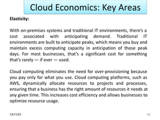 13/11/21 62
Cloud Economics: Key Areas
Elasticity:
With on-premises systems and traditional IT environments, there’s a
cost associated with anticipating demand. Traditional IT
environments are built to anticipate peaks, which means you buy and
maintain excess computing capacity in anticipation of those peak
days. For most businesses, that’s a significant cost for something
that’s rarely — if ever — used.
Cloud computing eliminates the need for over-provisioning because
you pay only for what you use. Cloud computing platforms, such as
AWS, dynamically allocate resources to projects and processes,
ensuring that a business has the right amount of resources it needs at
any given time. This increases cost efficiency and allows businesses to
optimize resource usage.
 