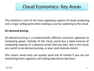 13/11/21 63
Cloud Economics: Key Areas
This elasticity is one of the most appealing aspects of cloud computing
and a major selling point when making a case for switching to the cloud.
On-demand pricing:
On-demand pricing is a fundamentally different economic approach to
computing power. Outside of the cloud, you’d buy a fixed amount of
computing capacity or a physical server that you own. But in the cloud,
you switch to on-demand pricing, so your costs become elastic.
This means cloud costs can quickly spiral out of control if you are not
monitoring them regularly and making data-driven decisions.
 