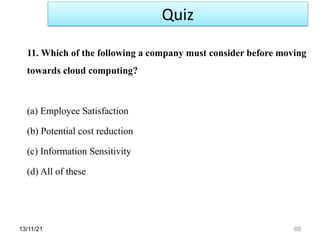13/11/21 68
11. Which of the following a company must consider before moving
towards cloud computing?
(a) Employee Satisfaction
(b) Potential cost reduction
(c) Information Sensitivity
(d) All of these
Quiz
 