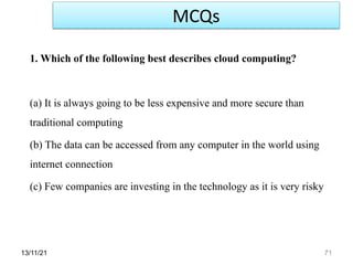 13/11/21 71
1. Which of the following best describes cloud computing?
(a) It is always going to be less expensive and more secure than
traditional computing
(b) The data can be accessed from any computer in the world using
internet connection
(c) Few companies are investing in the technology as it is very risky
MCQs
 