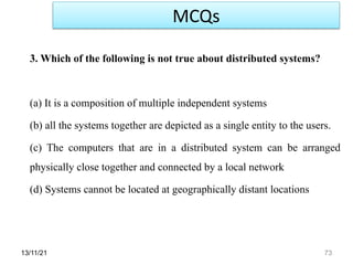 13/11/21 73
3. Which of the following is not true about distributed systems?
(a) It is a composition of multiple independent systems
(b) all the systems together are depicted as a single entity to the users.
(c) The computers that are in a distributed system can be arranged
physically close together and connected by a local network
(d) Systems cannot be located at geographically distant locations
MCQs
 