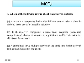 13/11/21 74
4. Which of the following is true about client server systems?
(a) a server is a computing device that initiates contact with a client in
order to make use of a shareable resource.
(b) In client/server computing, a server takes requests from client
computers and shares its resources, applications and/or data with the
clients on the network
(c) A client may serve multiple servers at the same time while a server
is in contact with only one client.
MCQs
 