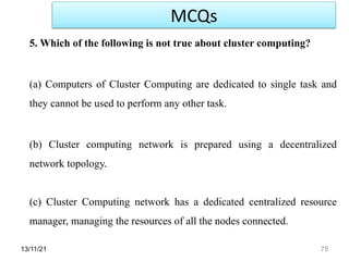 13/11/21 75
5. Which of the following is not true about cluster computing?
(a) Computers of Cluster Computing are dedicated to single task and
they cannot be used to perform any other task.
(b) Cluster computing network is prepared using a decentralized
network topology.
(c) Cluster Computing network has a dedicated centralized resource
manager, managing the resources of all the nodes connected.
MCQs
 