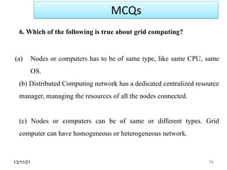 13/11/21 76
6. Which of the following is true about grid computing?
(a) Nodes or computers has to be of same type, like same CPU, same
OS.
(b) Distributed Computing network has a dedicated centralized resource
manager, managing the resources of all the nodes connected.
(c) Nodes or computers can be of same or different types. Grid
computer can have homogeneous or heterogeneous network.
MCQs
 