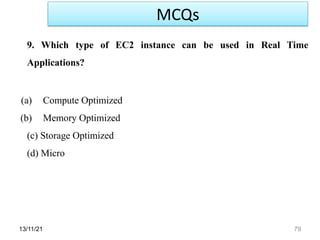 13/11/21 79
9. Which type of EC2 instance can be used in Real Time
Applications?
(a) Compute Optimized
(b) Memory Optimized
(c) Storage Optimized
(d) Micro
MCQs
 