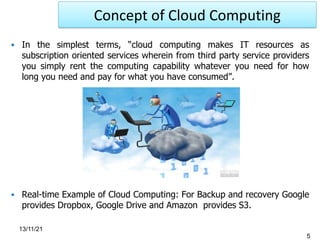 ▪ In the simplest terms, “cloud computing makes IT resources as
subscription oriented services wherein from third party service providers
you simply rent the computing capability whatever you need for how
long you need and pay for what you have consumed”.
▪ Real-time Example of Cloud Computing: For Backup and recovery Google
provides Dropbox, Google Drive and Amazon provides S3.
5
13/11/21
Concept of Cloud Computing
 