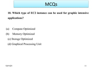 13/11/21 80
10. Which type of EC2 instance can be used for graphic intensive
applications?
(a) Compute Optimized
(b) Memory Optimized
(c) Storage Optimized
(d) Graphical Processing Unit
MCQs
 