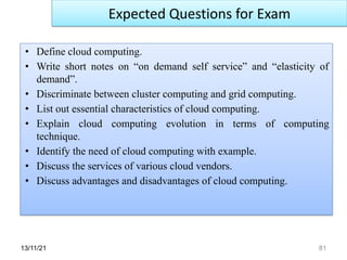 13/11/21 81
• Define cloud computing.
• Write short notes on “on demand self service” and “elasticity of
demand”.
• Discriminate between cluster computing and grid computing.
• List out essential characteristics of cloud computing.
• Explain cloud computing evolution in terms of computing
technique.
• Identify the need of cloud computing with example.
• Discuss the services of various cloud vendors.
• Discuss advantages and disadvantages of cloud computing.
Expected Questions for Exam
 