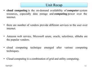 Unit Recap
13/11/21 82
• cloud computing is the on-demand availability of computer system
resources, especially data storage and computing power over the
internet.
• there are number of vendors provide different services to the user over
internet.
• Amazon web service, Microsoft azure, oracle, salesforce, alibaba are
the popular vendors.
• cloud computing technique emerged after various computing
techniques.
• Cloud computing is a combination of grid and utility computing.
 