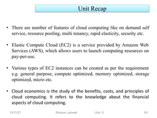 13/11/21 Roshan Jameel Unit -3 83
• There are number of features of cloud computing like on demand self
service, resource pooling, multi tenancy, rapid elasticity, security etc.
• Elastic Compute Cloud (EC2) is a service provided by Amazon Web
Services (AWS), which allows users to launch computing resources on
pay-per-use.
• Various types of EC2 instances can be created as per the requirement
e.g. general purpose, compute optimized, memory optimized, storage
optimized, micro etc.
• Cloud economics is the study of the benefits, costs, and principles of
cloud computing. It refers to the knowledge about the financial
aspects of cloud computing.
Unit Recap
 