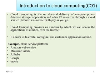 13/11/21 9
• Cloud computing is the on demand delivery of compute power
database storage, application and other IT resources through a cloud
service platform via internet with pay as you go.
• Cloud Computing provides us a means by which we can access the
applications as utilities, over the Internet.
• It allows us to create, configure, and customize applications online.
Example- cloud service platform
• Amazon web service
• Microsoft Azure
• Alibaba
• Google
• oracle
Introduction to cloud computing(CO1)
 