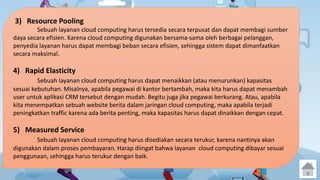 3) Resource Pooling 
Sebuah layanan cloud computing harus tersedia secara terpusat dan dapat membagi sumber 
daya secara efisien. Karena cloud computing digunakan bersama-sama oleh berbagai pelanggan, 
penyedia layanan harus dapat membagi beban secara efisien, sehingga sistem dapat dimanfaatkan 
secara maksimal. 
4) Rapid Elasticity 
Sebuah layanan cloud computing harus dapat menaikkan (atau menurunkan) kapasitas 
sesuai kebutuhan. Misalnya, apabila pegawai di kantor bertambah, maka kita harus dapat menambah 
user untuk aplikasi CRM tersebut dengan mudah. Begitu juga jika pegawai berkurang. Atau, apabila 
kita menempatkan sebuah website berita dalam jaringan cloud computing, maka apabila terjadi 
peningkatkan traffic karena ada berita penting, maka kapasitas harus dapat dinaikkan dengan cepat. 
5) Measured Service 
Sebuah layanan cloud computing harus disediakan secara terukur, karena nantinya akan 
digunakan dalam proses pembayaran. Harap diingat bahwa layanan cloud computing dibayar sesuai 
penggunaan, sehingga harus terukur dengan baik. 
 