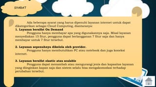 SYARAT 
Ada beberapa syarat yang harus dipenuhi layanan internet untuk dapat 
dikategorikan sebagai Cloud Computing, diantaranya: 
1. Layanan bersifat On Demand 
Pengguna hanya membayar apa yang digunakannya saja. Misal layanan 
menyediakan 15 fitur, pengguna dapat berlangganan 7 fitur saja dan hanya 
membayar untuk 7 fitur tersebut. 
2. Layanan sepenuhnya dikelola oleh provider. 
Pengguna hanya membutuhkan PC atau notebook dan juga koneksi 
internet. 
3. Layanan bersifat elastic atau scalable 
Pengguna dapat menambah atau mengurangi jenis dan kapasitas layanan 
yang diinginkan kapan saja dan sistem selalu bisa mengakomodasi terhadap 
perubahan tersebut. 
 